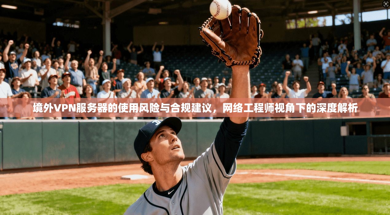 境外VPN服务器的使用风险与合规建议，网络工程师视角下的深度解析