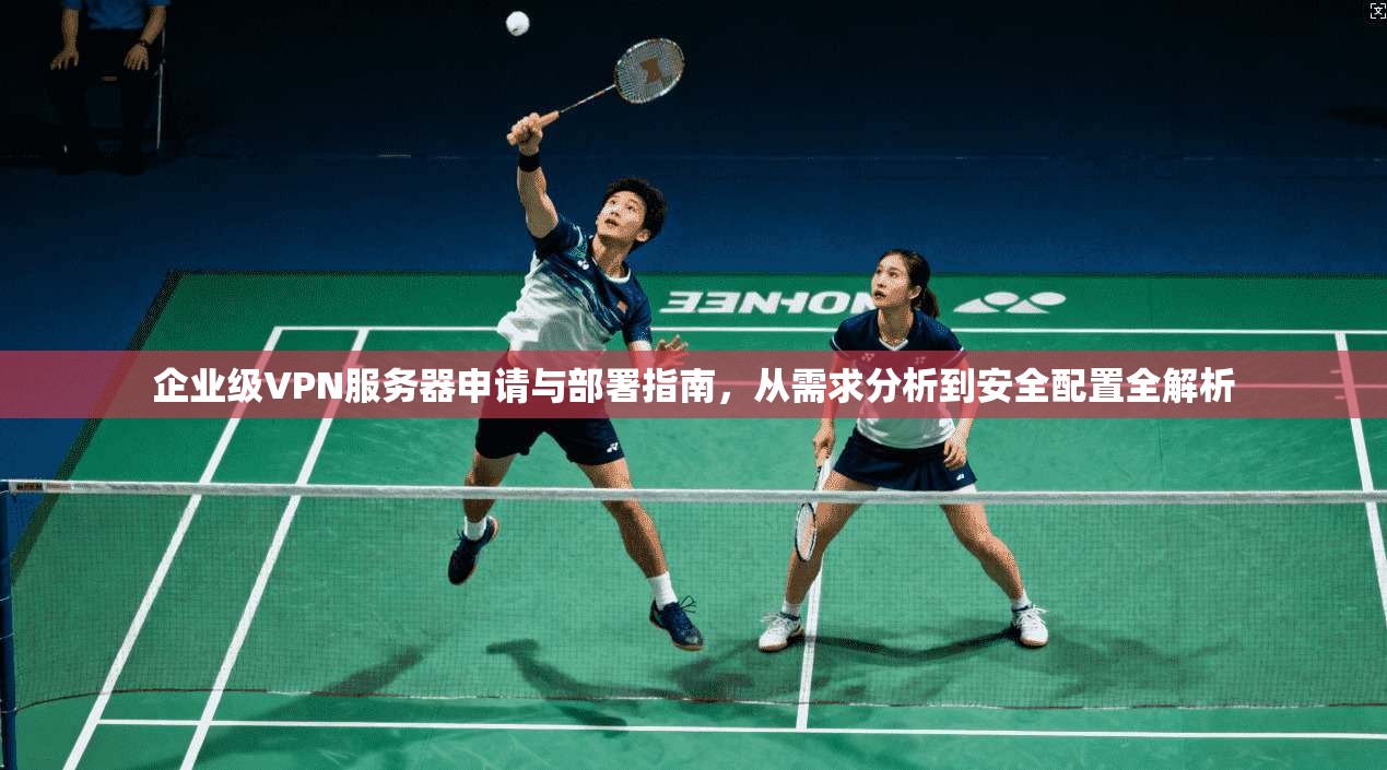 企业级VPN服务器申请与部署指南，从需求分析到安全配置全解析