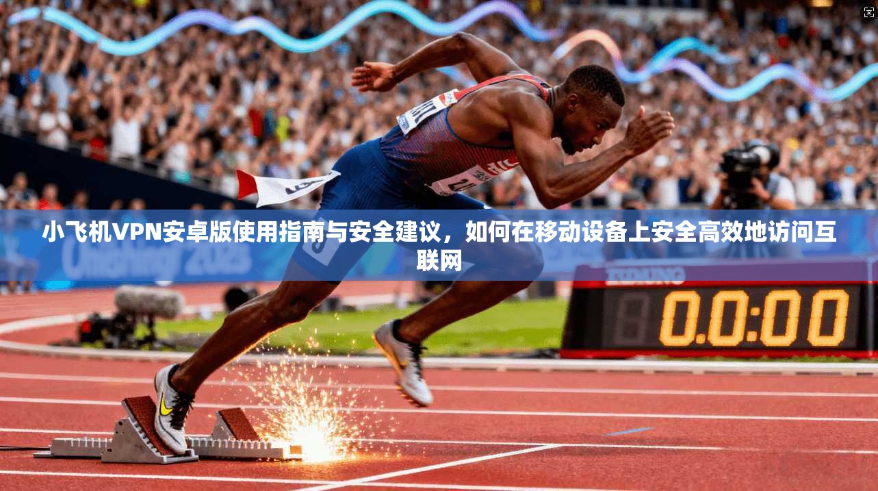 小飞机VPN安卓版使用指南与安全建议，如何在移动设备上安全高效地访问互联网