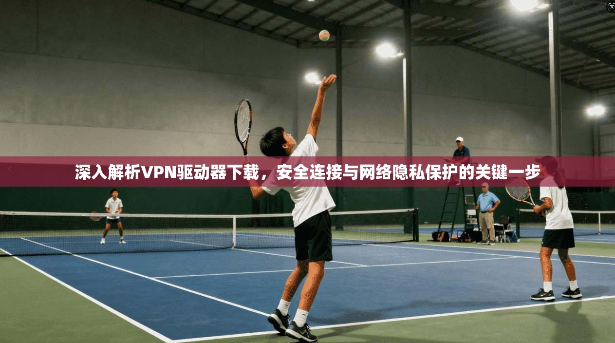 深入解析VPN驱动器下载，安全连接与网络隐私保护的关键一步