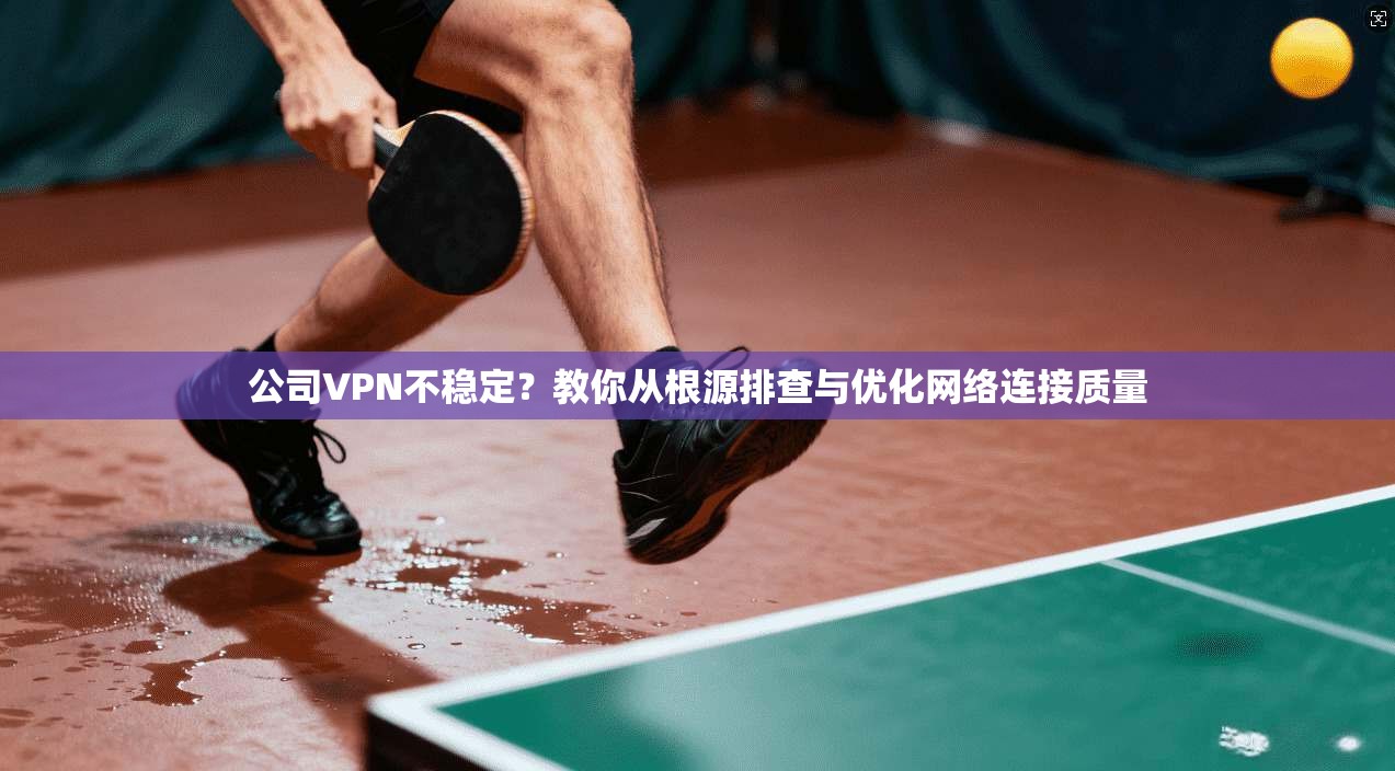 公司VPN不稳定？教你从根源排查与优化网络连接质量