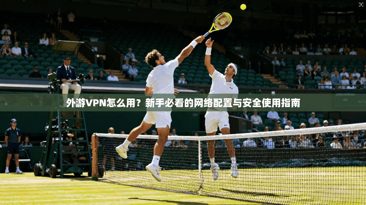 外游VPN怎么用？新手必看的网络配置与安全使用指南