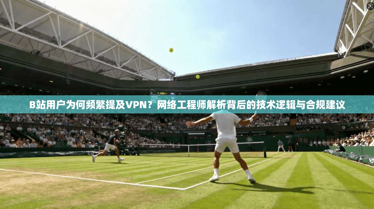B站用户为何频繁提及VPN？网络工程师解析背后的技术逻辑与合规建议