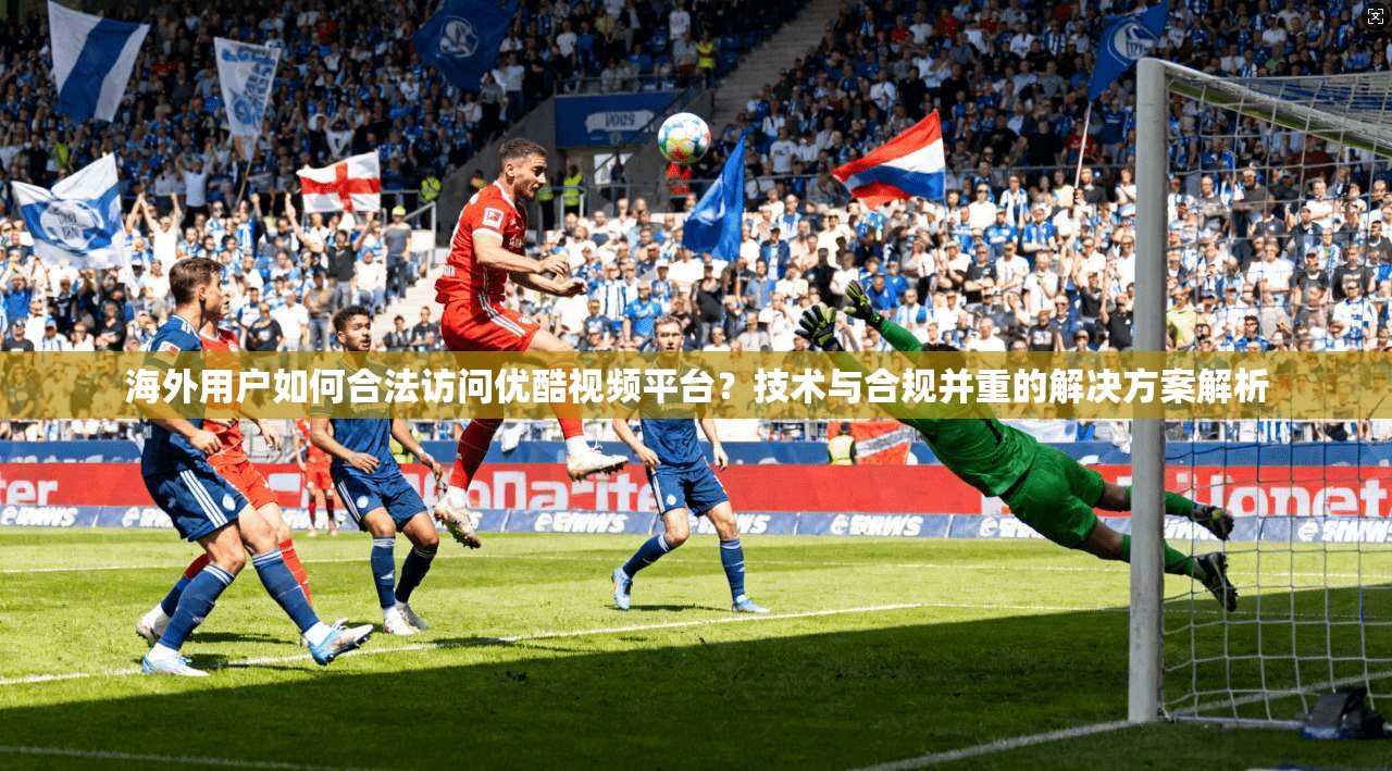 海外用户如何合法访问优酷视频平台？技术与合规并重的解决方案解析