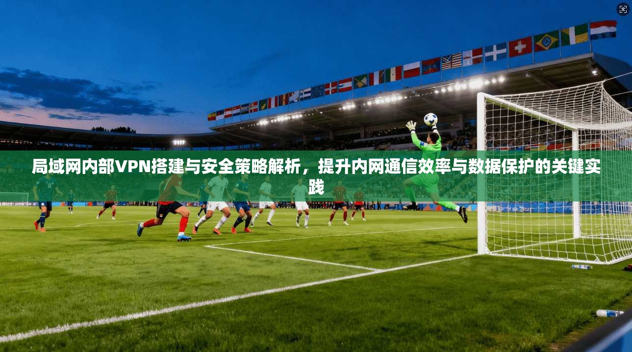 局域网内部VPN搭建与安全策略解析，提升内网通信效率与数据保护的关键实践