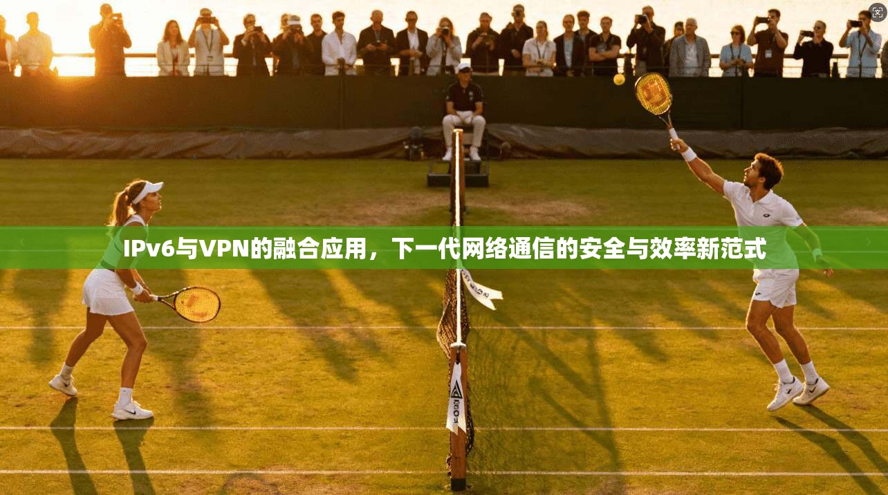 IPv6与VPN的融合应用，下一代网络通信的安全与效率新范式