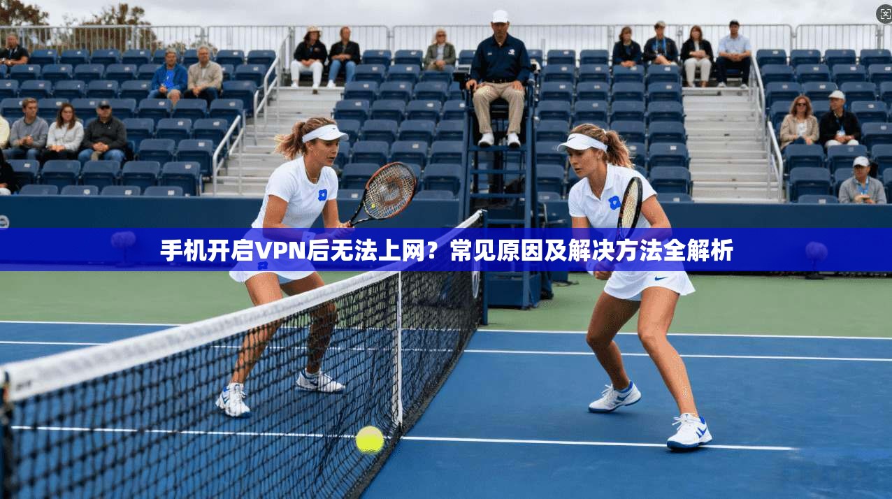 手机开启VPN后无法上网？常见原因及解决方法全解析
