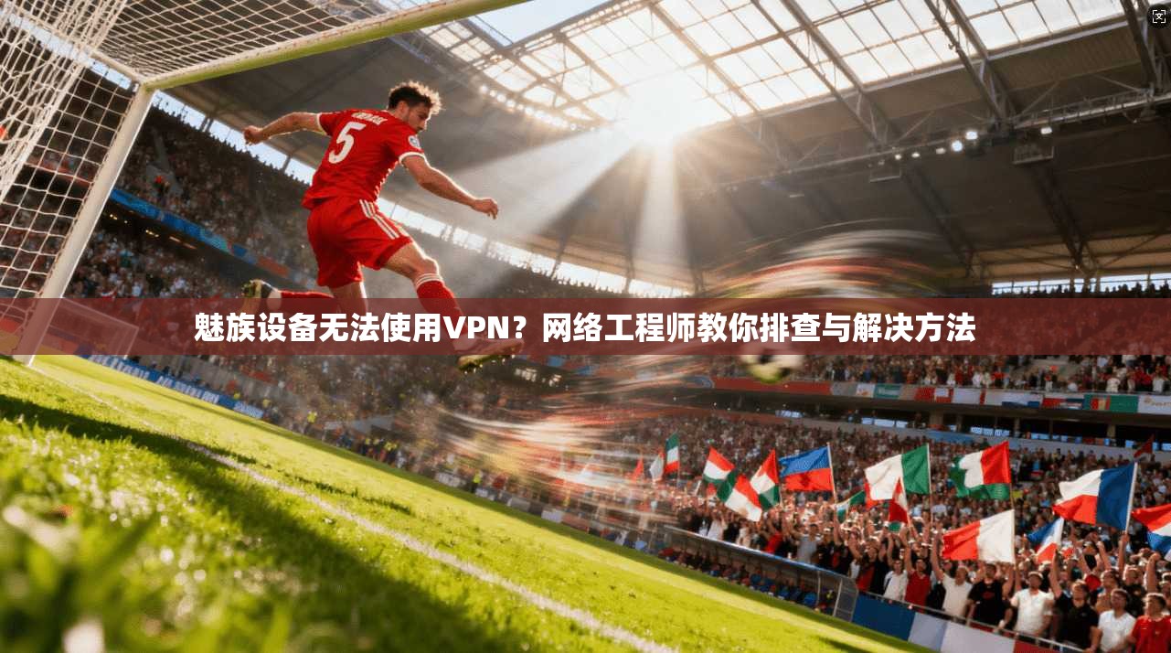 魅族设备无法使用VPN？网络工程师教你排查与解决方法