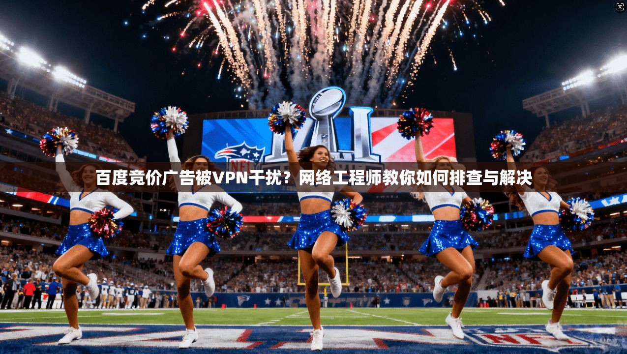 百度竞价广告被VPN干扰？网络工程师教你如何排查与解决