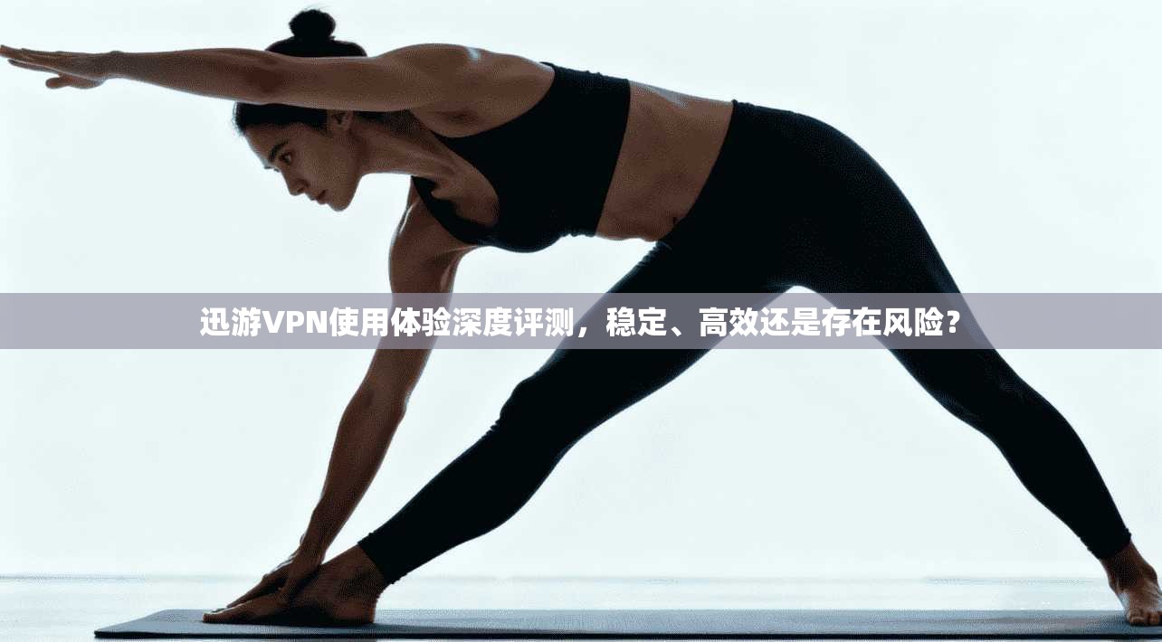 迅游VPN使用体验深度评测,稳定、高效还是存在风险?