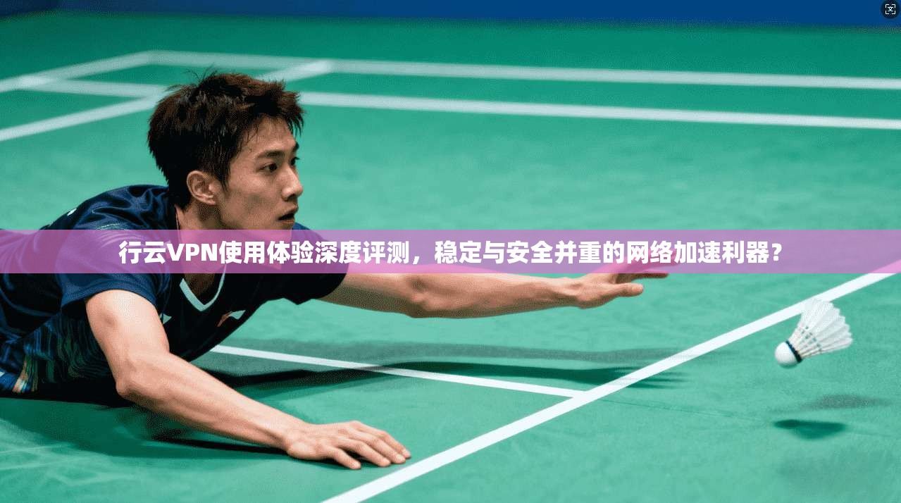 行云VPN使用体验深度评测，稳定与安全并重的网络加速利器？