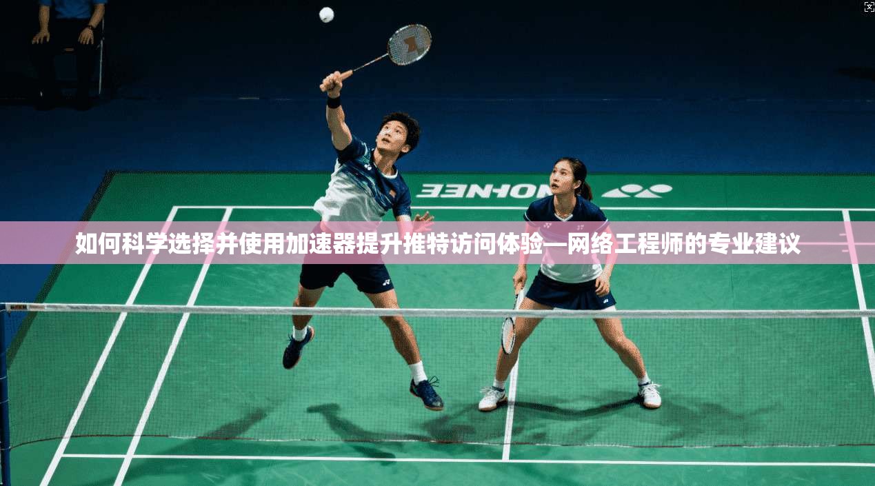 如何科学选择并使用加速器提升推特访问体验—网络工程师的专业建议