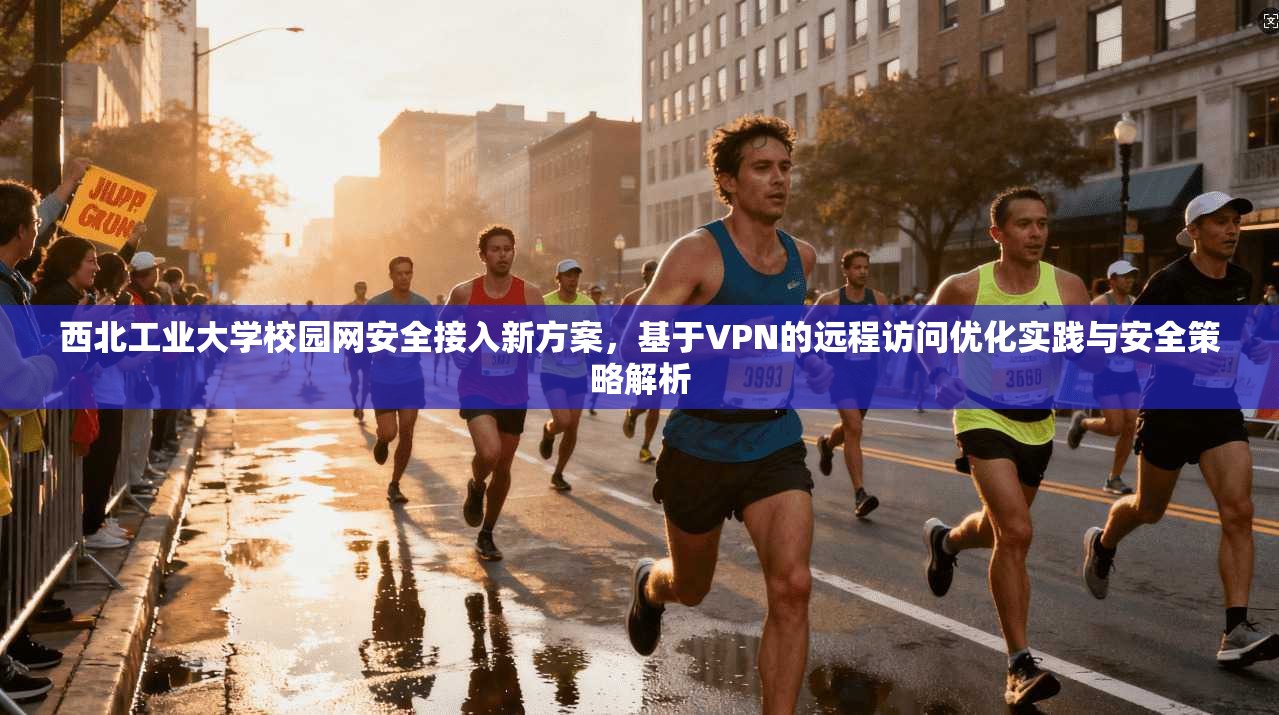 西北工业大学校园网安全接入新方案，基于VPN的远程访问优化实践与安全策略解析