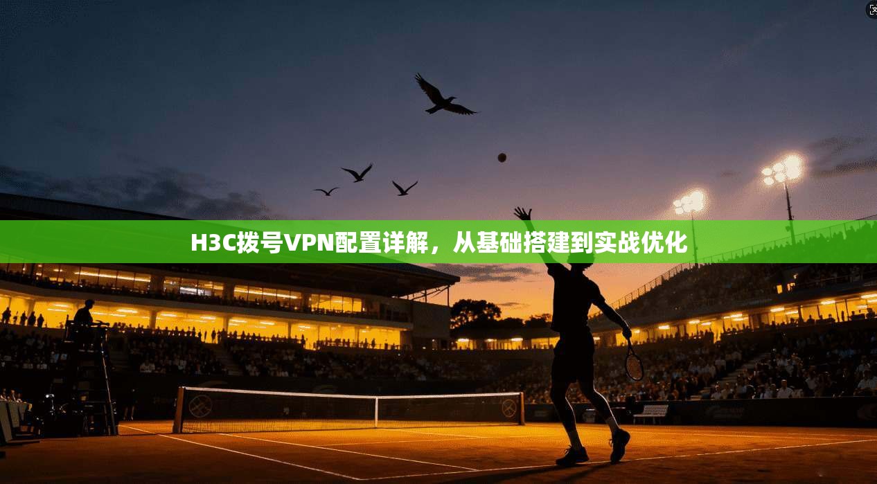 H3C拨号VPN配置详解,从基础搭建到实战优化