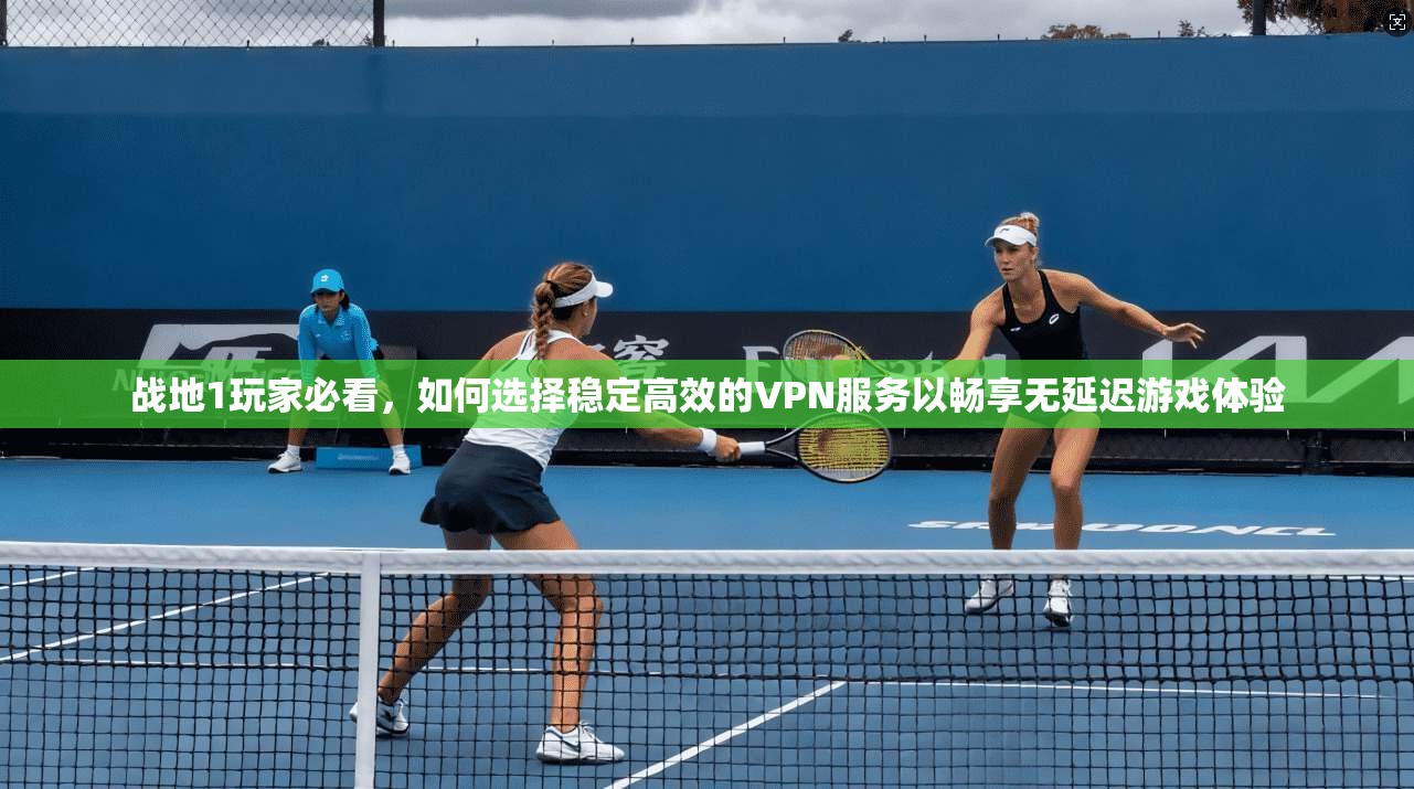 战地1玩家必看,如何选择稳定高效的VPN服务以畅享无延迟游戏体验