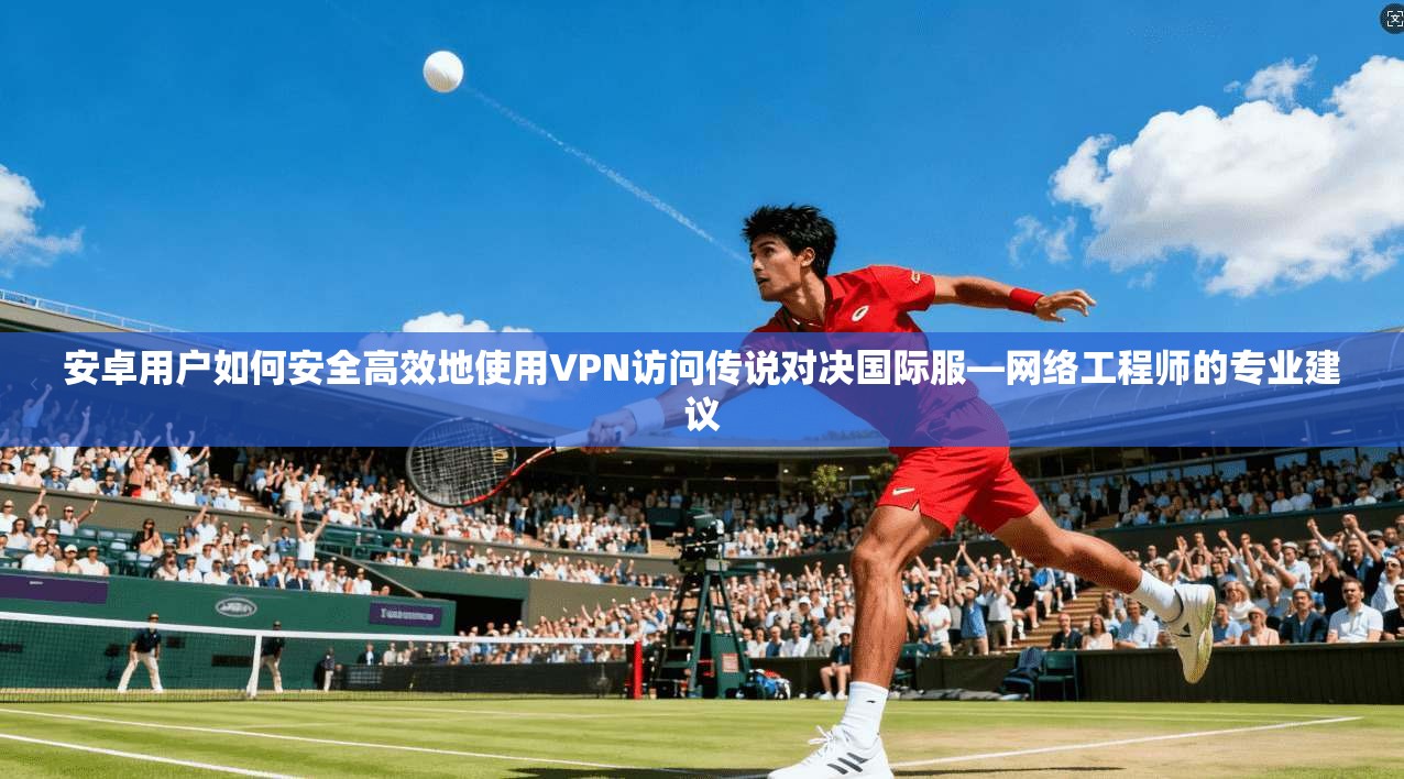 安卓用户如何安全高效地使用VPN访问传说对决国际服—网络工程师的专业建议