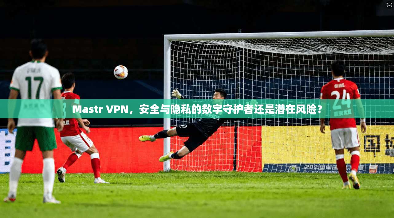 Mastr VPN，安全与隐私的数字守护者还是潜在风险？