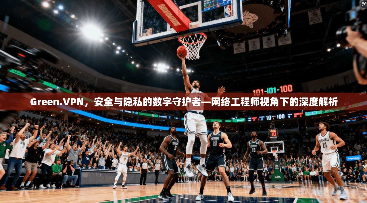 Green.VPN，安全与隐私的数字守护者—网络工程师视角下的深度解析