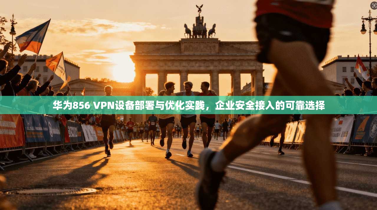 华为856 VPN设备部署与优化实践，企业安全接入的可靠选择