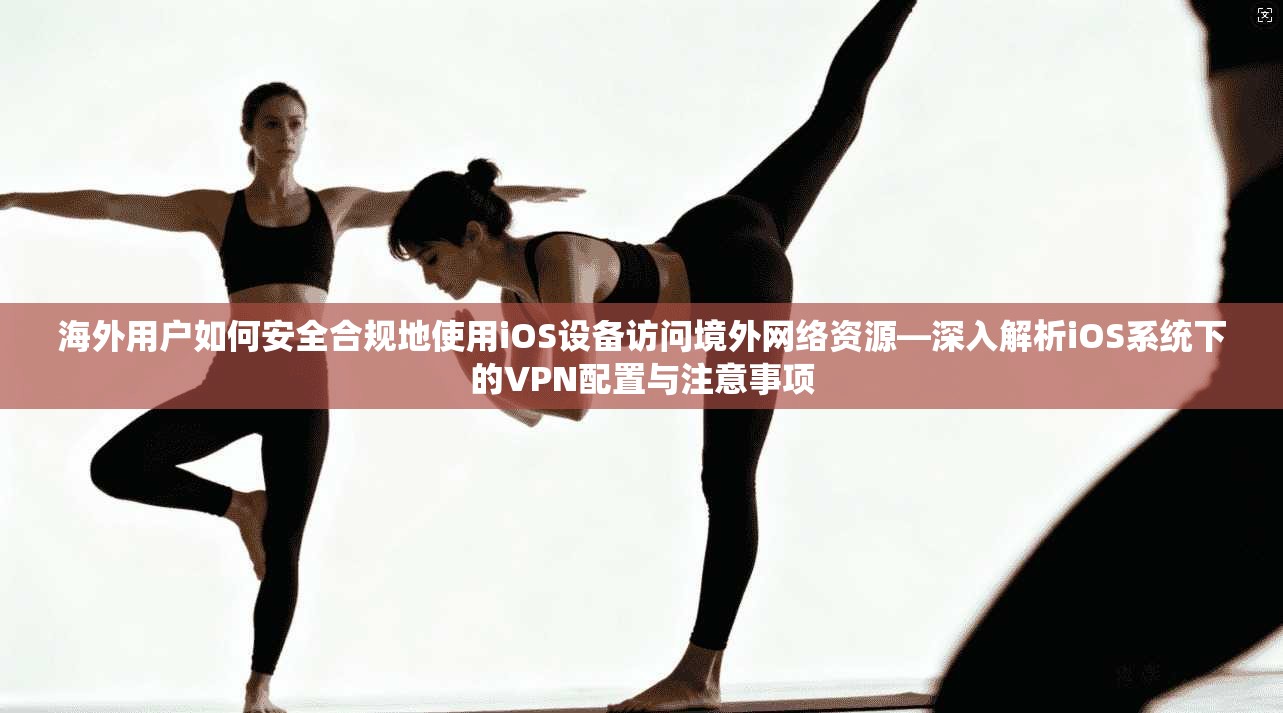 海外用户如何安全合规地使用iOS设备访问境外网络资源—深入解析iOS系统下的VPN配置与注意事项