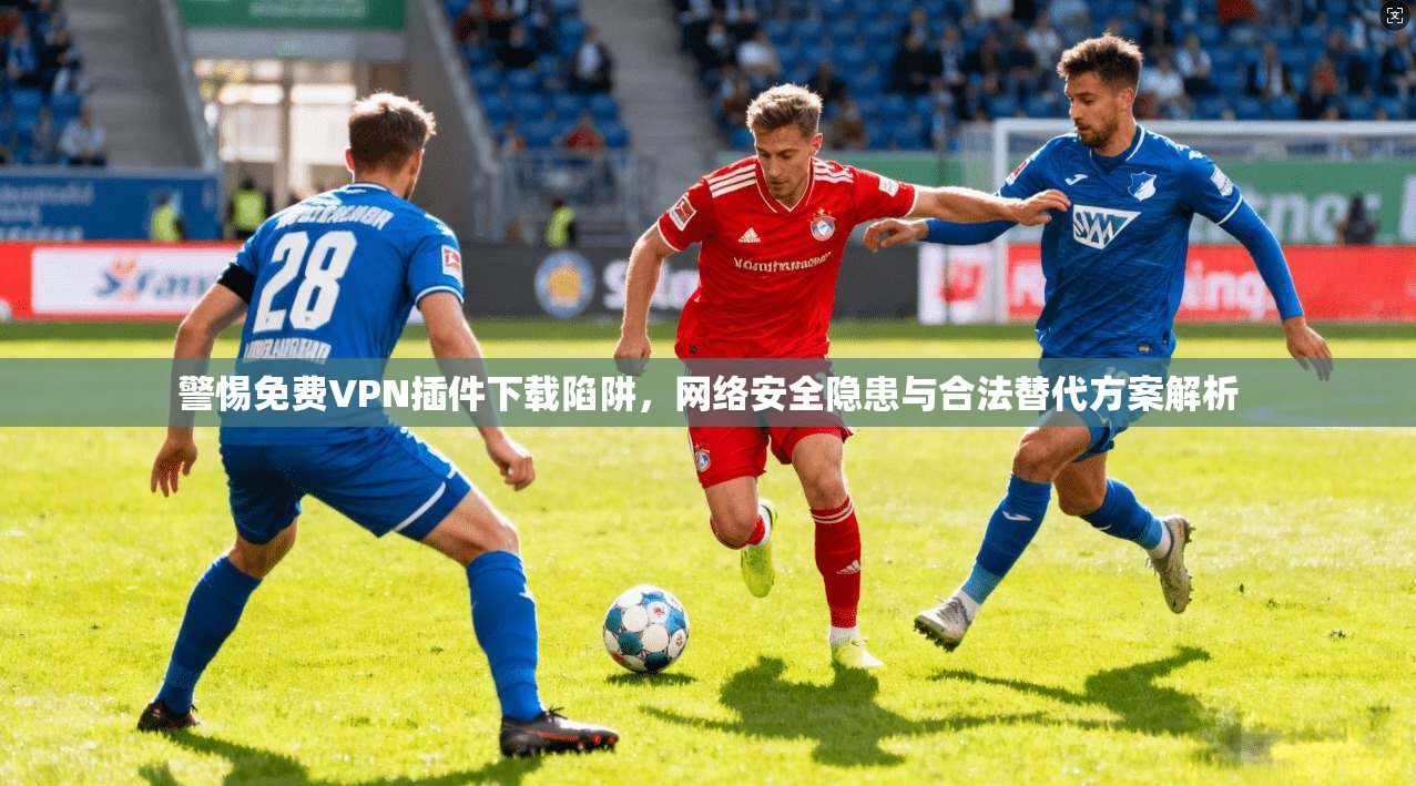 警惕免费VPN插件下载陷阱，网络安全隐患与合法替代方案解析