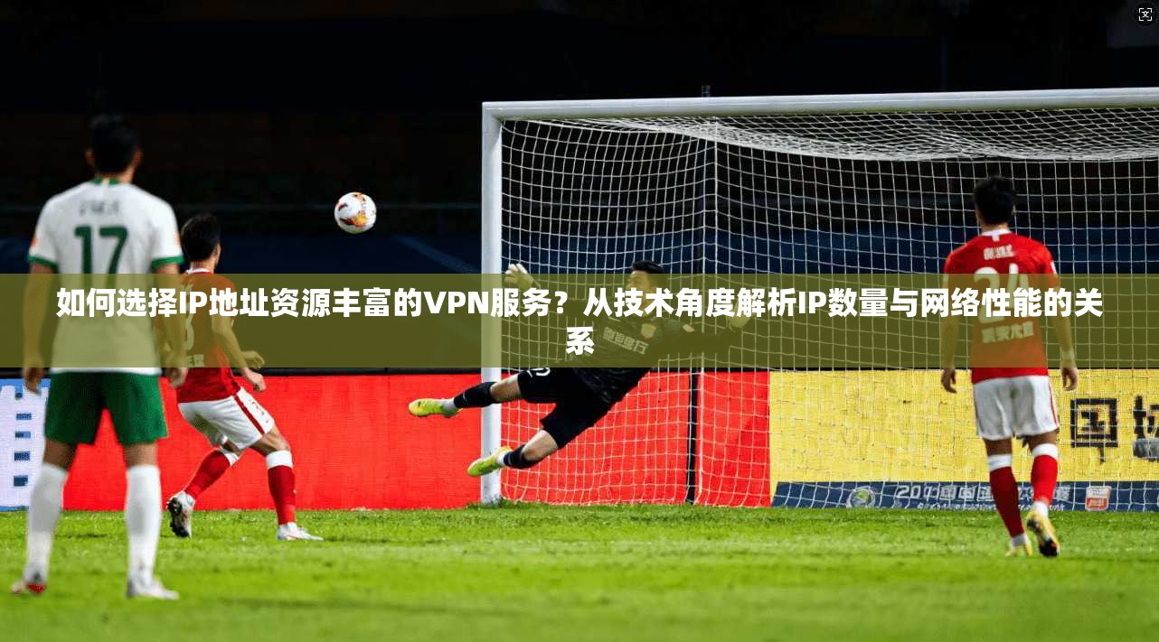 如何选择IP地址资源丰富的VPN服务？从技术角度解析IP数量与网络性能的关系