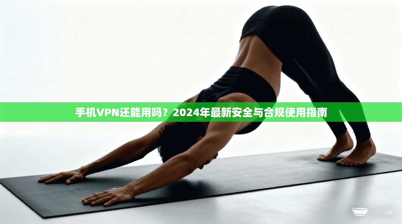 手机VPN还能用吗？2024年最新安全与合规使用指南