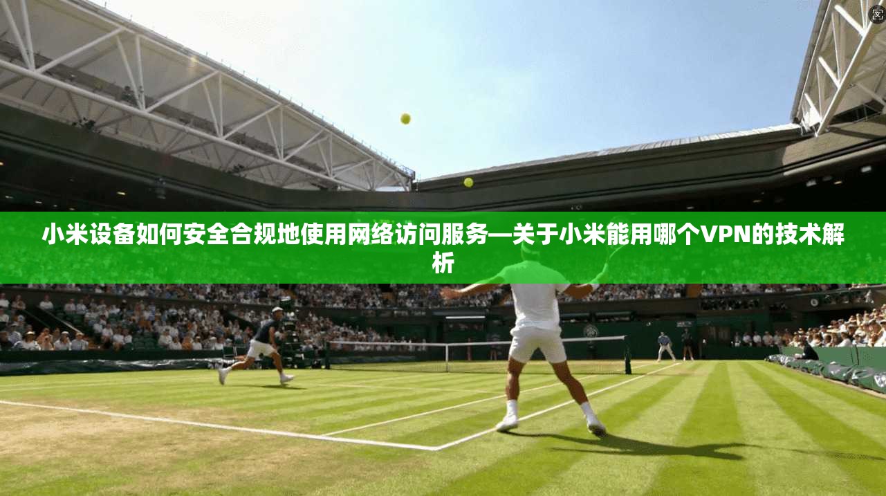 小米设备如何安全合规地使用网络访问服务—关于小米能用哪个VPN的技术解析