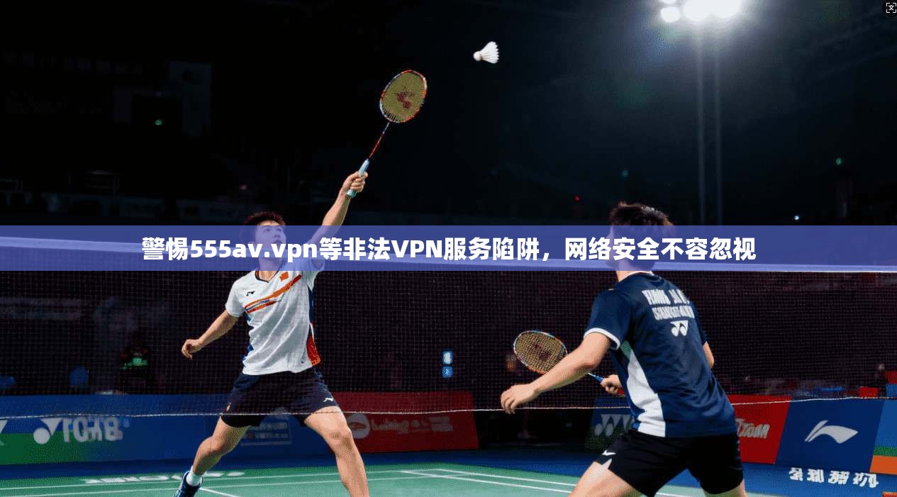 警惕555av.vpn等非法VPN服务陷阱，网络安全不容忽视
