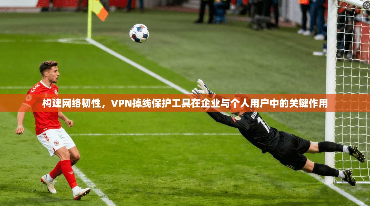 构建网络韧性，VPN掉线保护工具在企业与个人用户中的关键作用