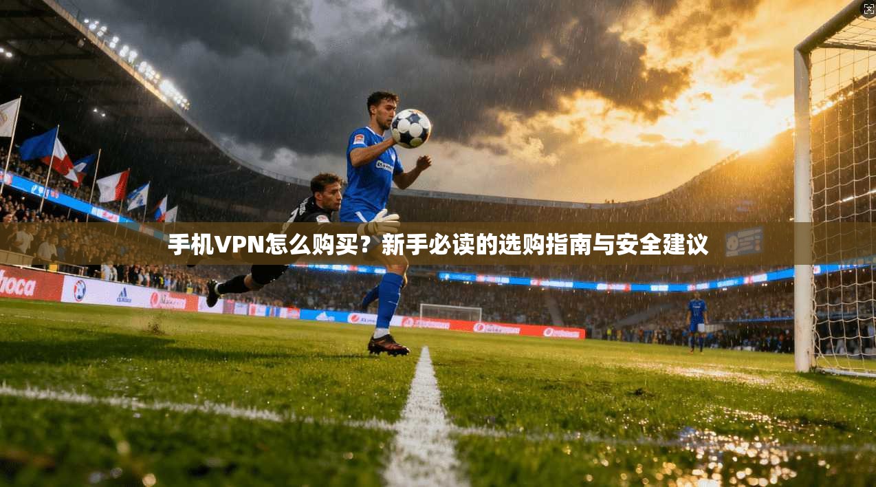 手机VPN怎么购买？新手必读的选购指南与安全建议