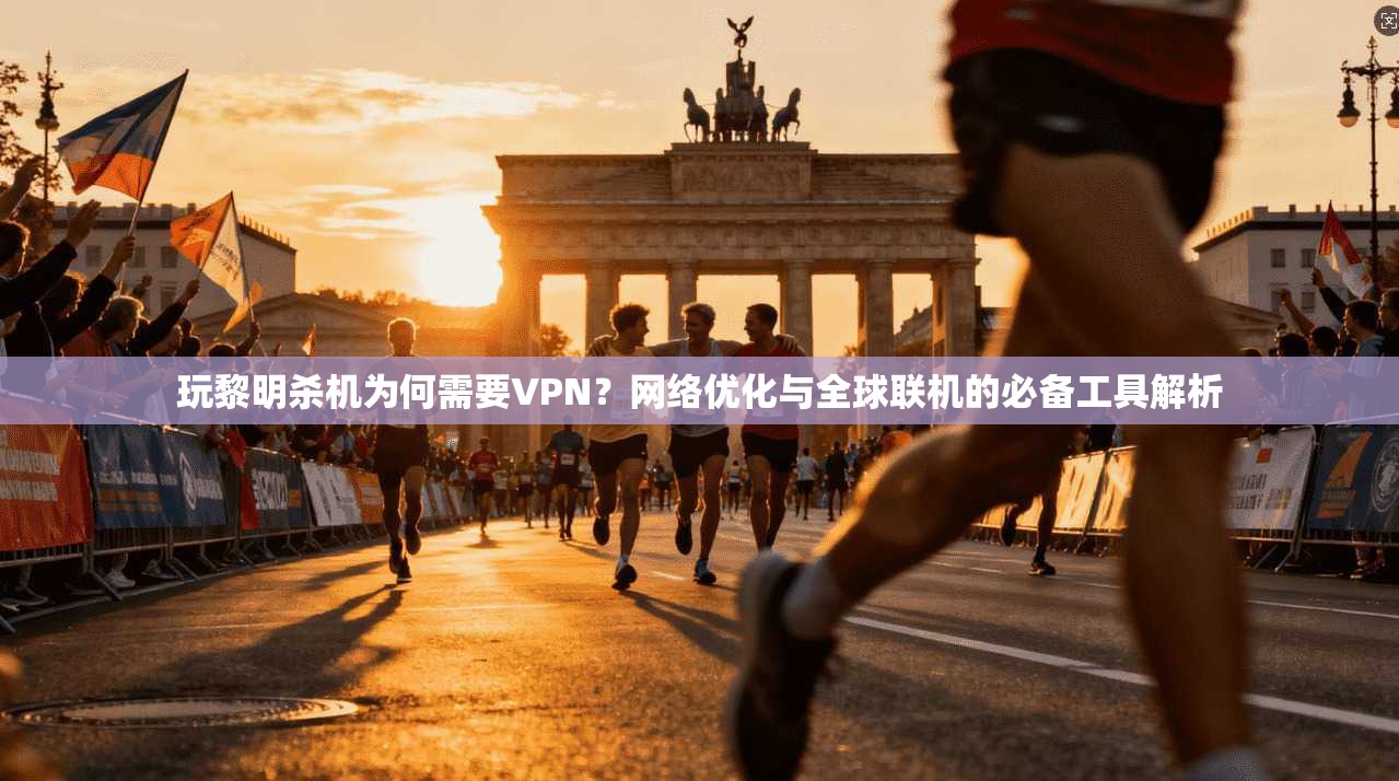 玩黎明杀机为何需要VPN？网络优化与全球联机的必备工具解析