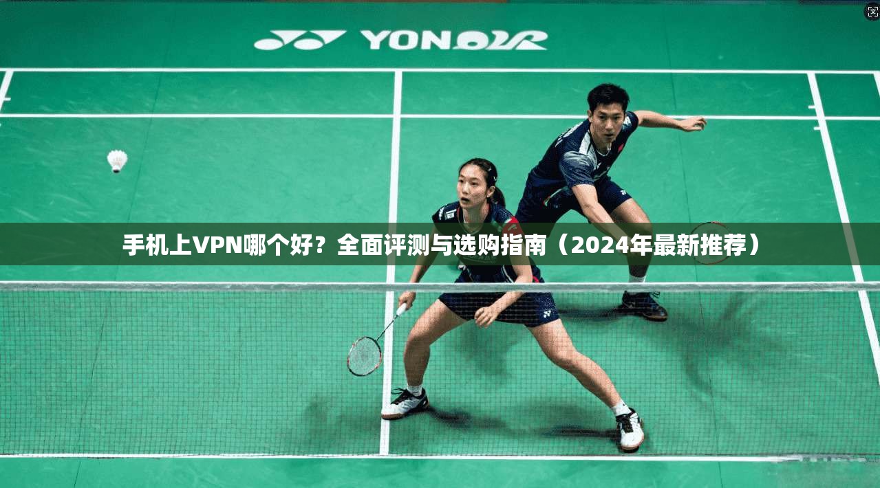 手机上VPN哪个好？全面评测与选购指南（2024年最新推荐）