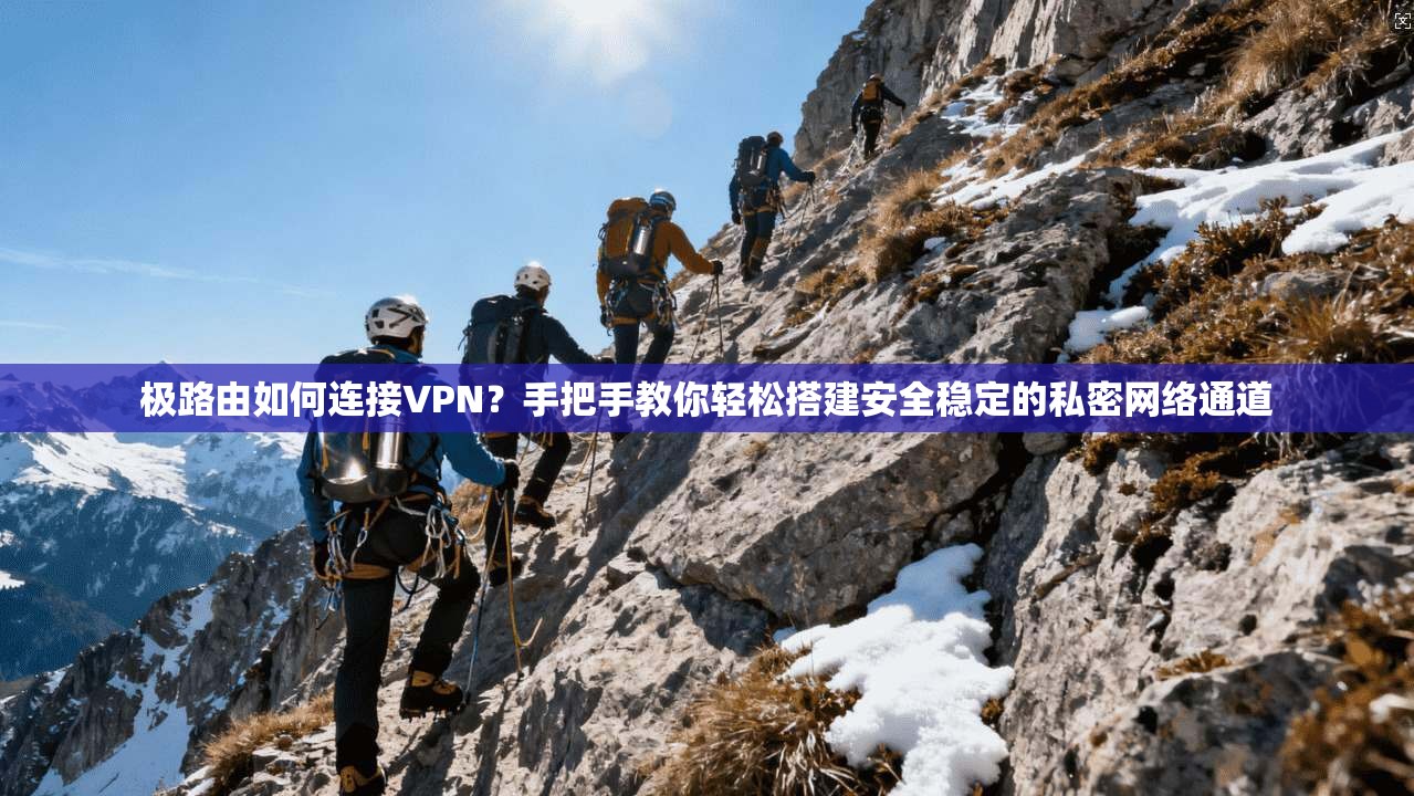极路由如何连接VPN？手把手教你轻松搭建安全稳定的私密网络通道