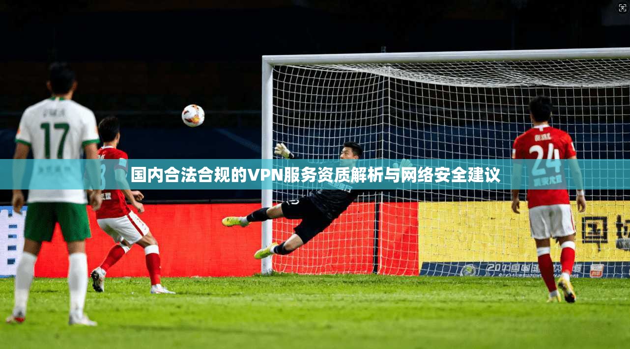 国内合法合规的VPN服务资质解析与网络安全建议