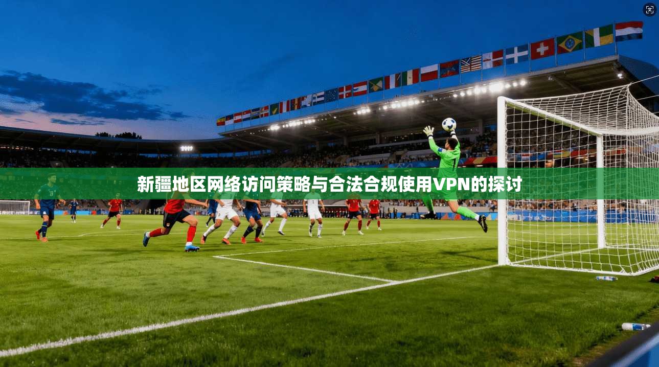 新疆地区网络访问策略与合法合规使用VPN的探讨