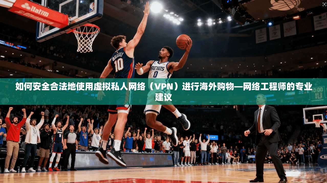 如何安全合法地使用虚拟私人网络（VPN）进行海外购物—网络工程师的专业建议