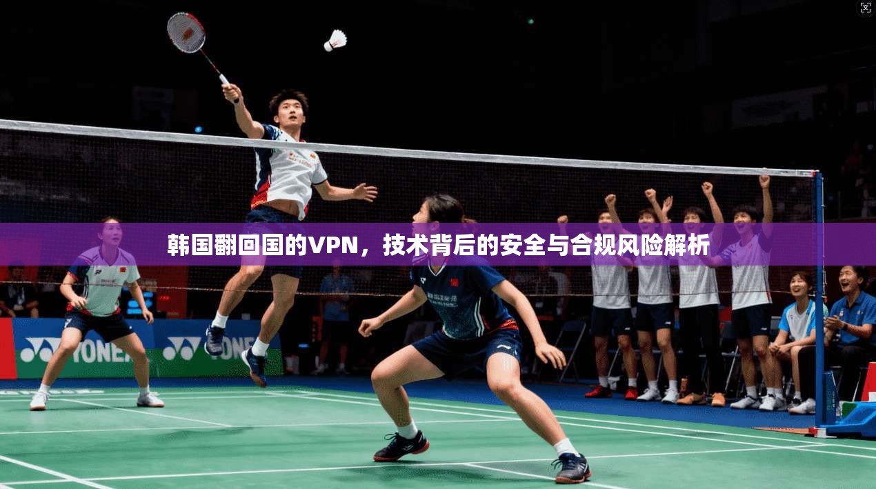 韩国翻回国的VPN，技术背后的安全与合规风险解析