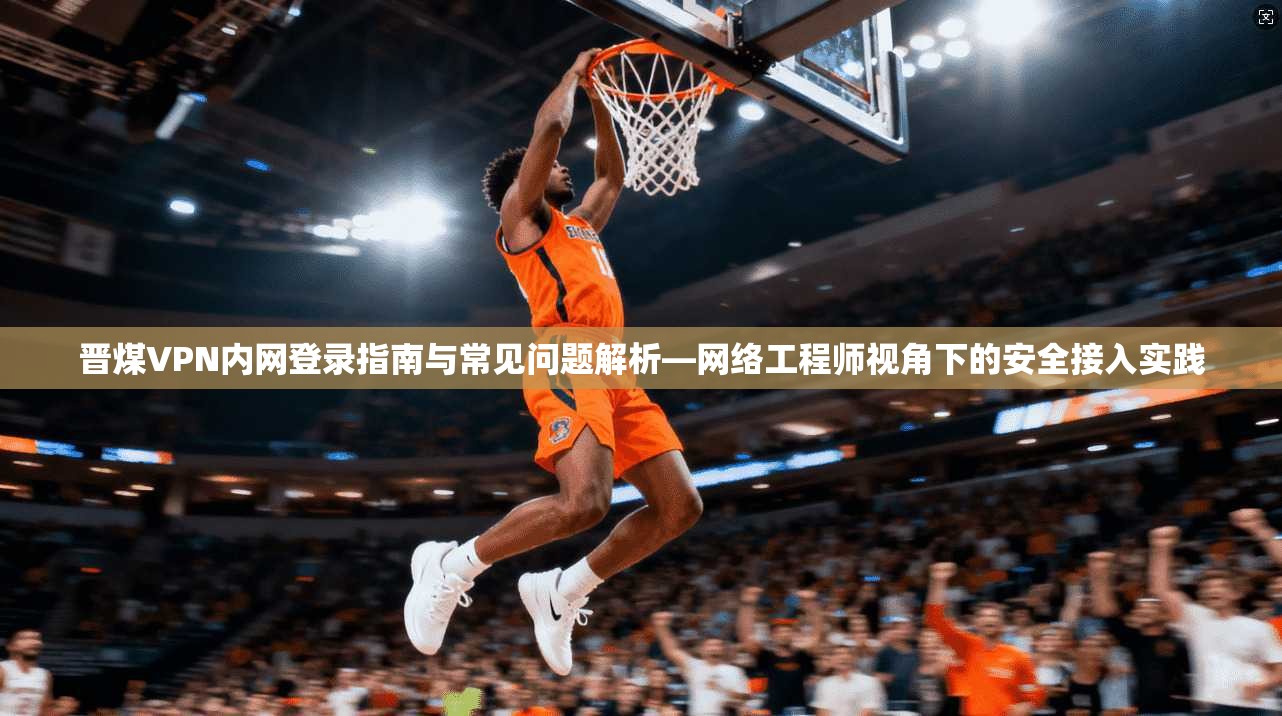 晋煤VPN内网登录指南与常见问题解析—网络工程师视角下的安全接入实践