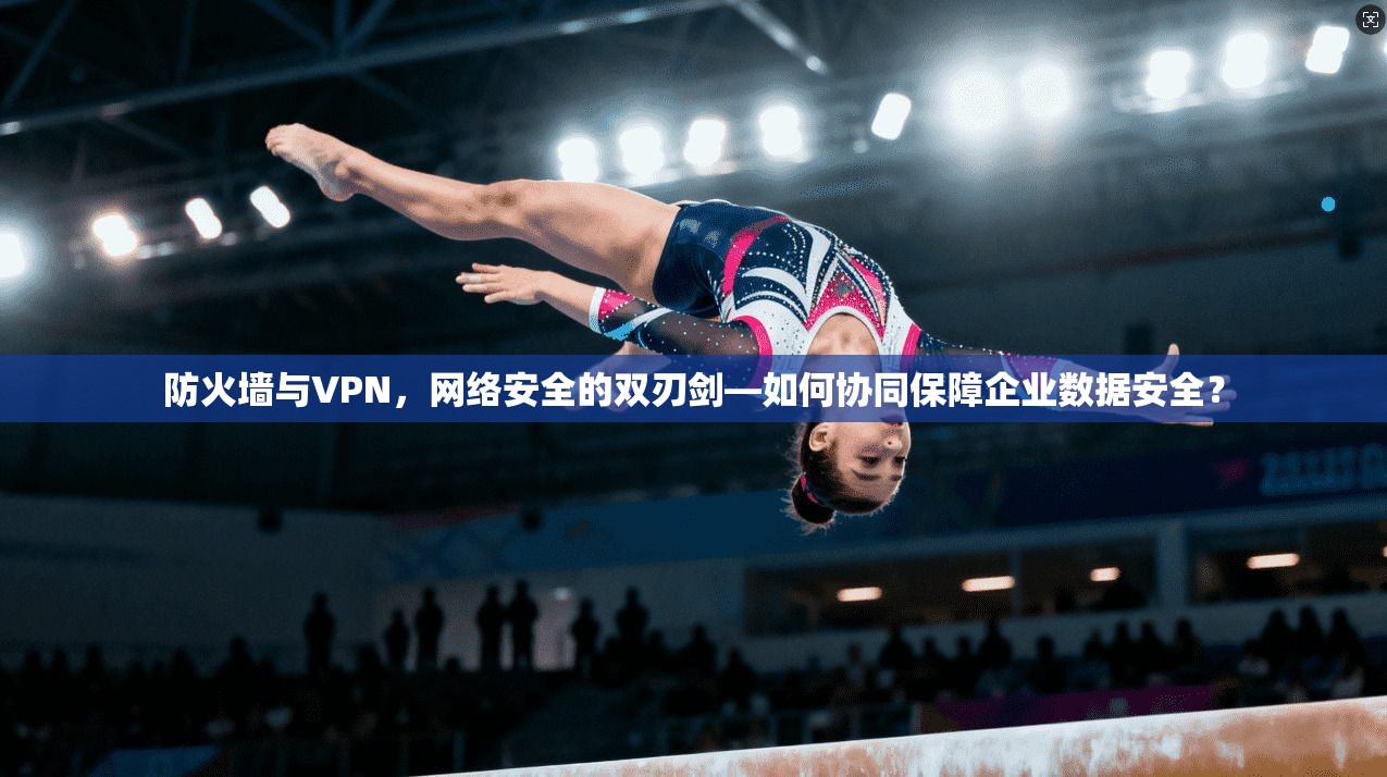 防火墙与VPN，网络安全的双刃剑—如何协同保障企业数据安全？