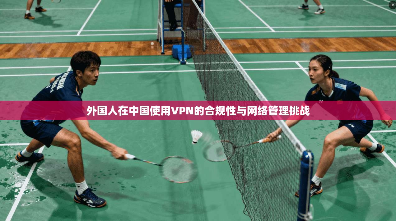 外国人在中国使用VPN的合规性与网络管理挑战