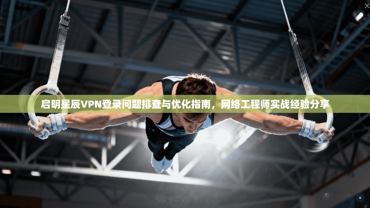 启明星辰VPN登录问题排查与优化指南，网络工程师实战经验分享