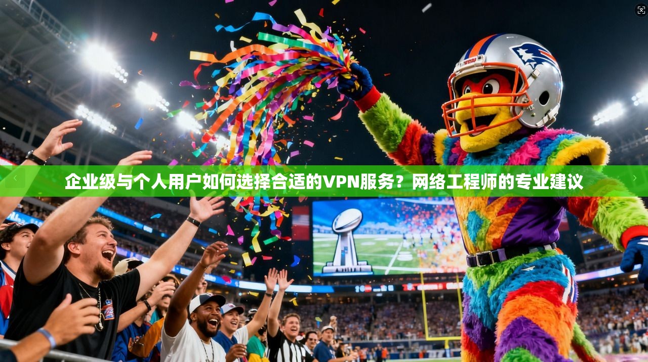企业级与个人用户如何选择合适的VPN服务？网络工程师的专业建议