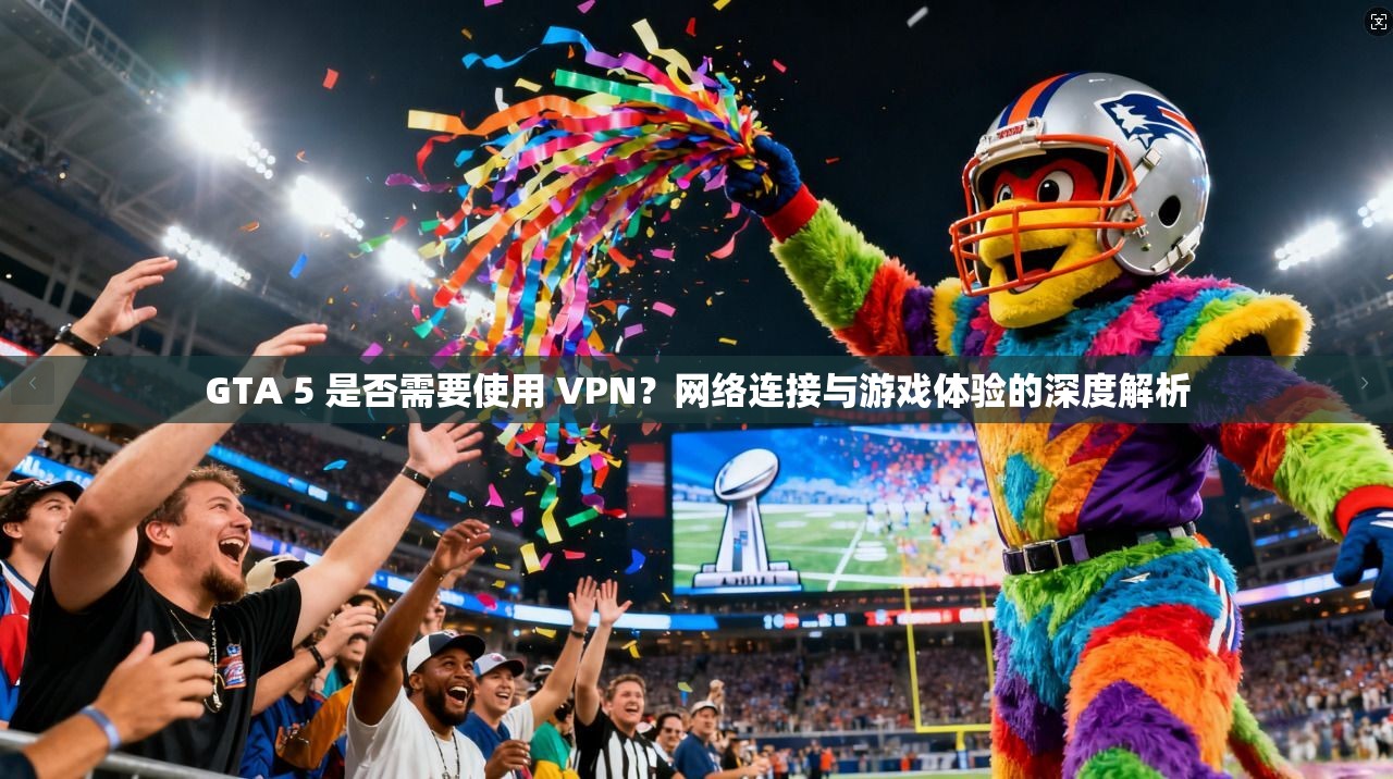 GTA 5 是否需要使用 VPN？网络连接与游戏体验的深度解析
