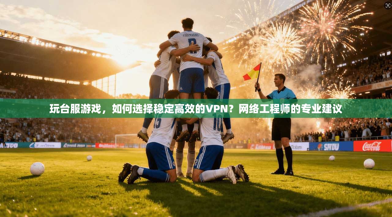 玩台服游戏，如何选择稳定高效的VPN？网络工程师的专业建议