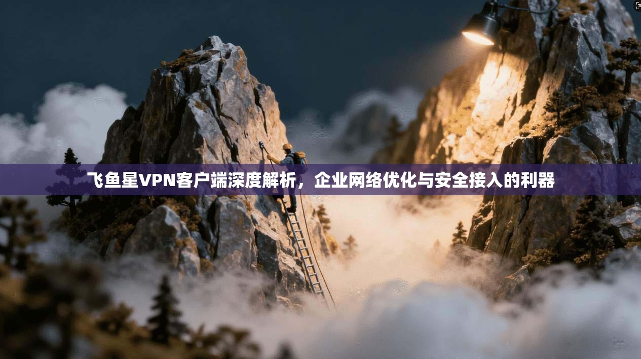 飞鱼星VPN客户端深度解析，企业网络优化与安全接入的利器
