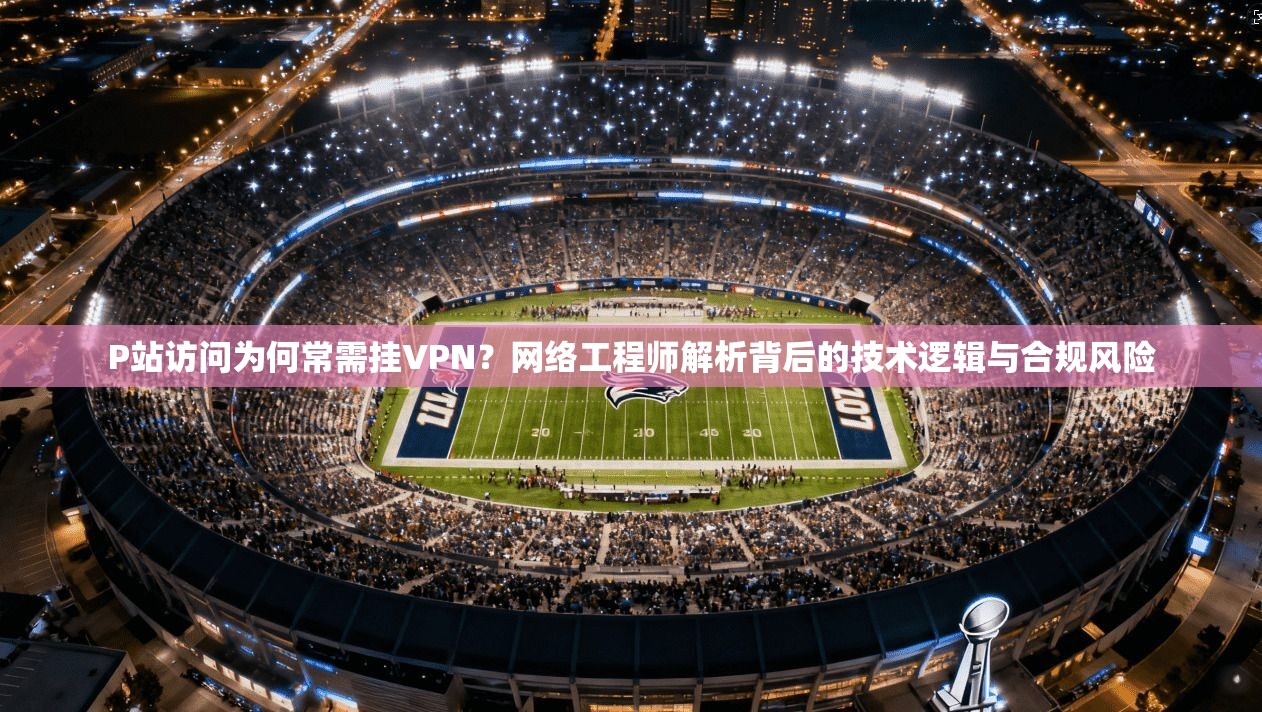 P站访问为何常需挂VPN？网络工程师解析背后的技术逻辑与合规风险