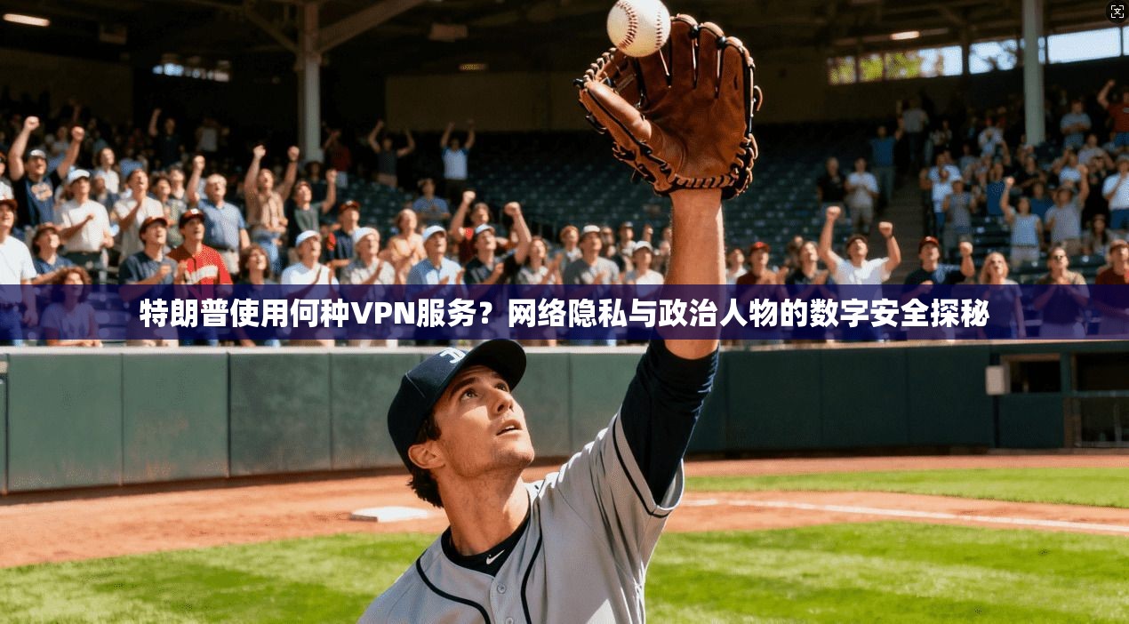 特朗普使用何种VPN服务？网络隐私与政治人物的数字安全探秘