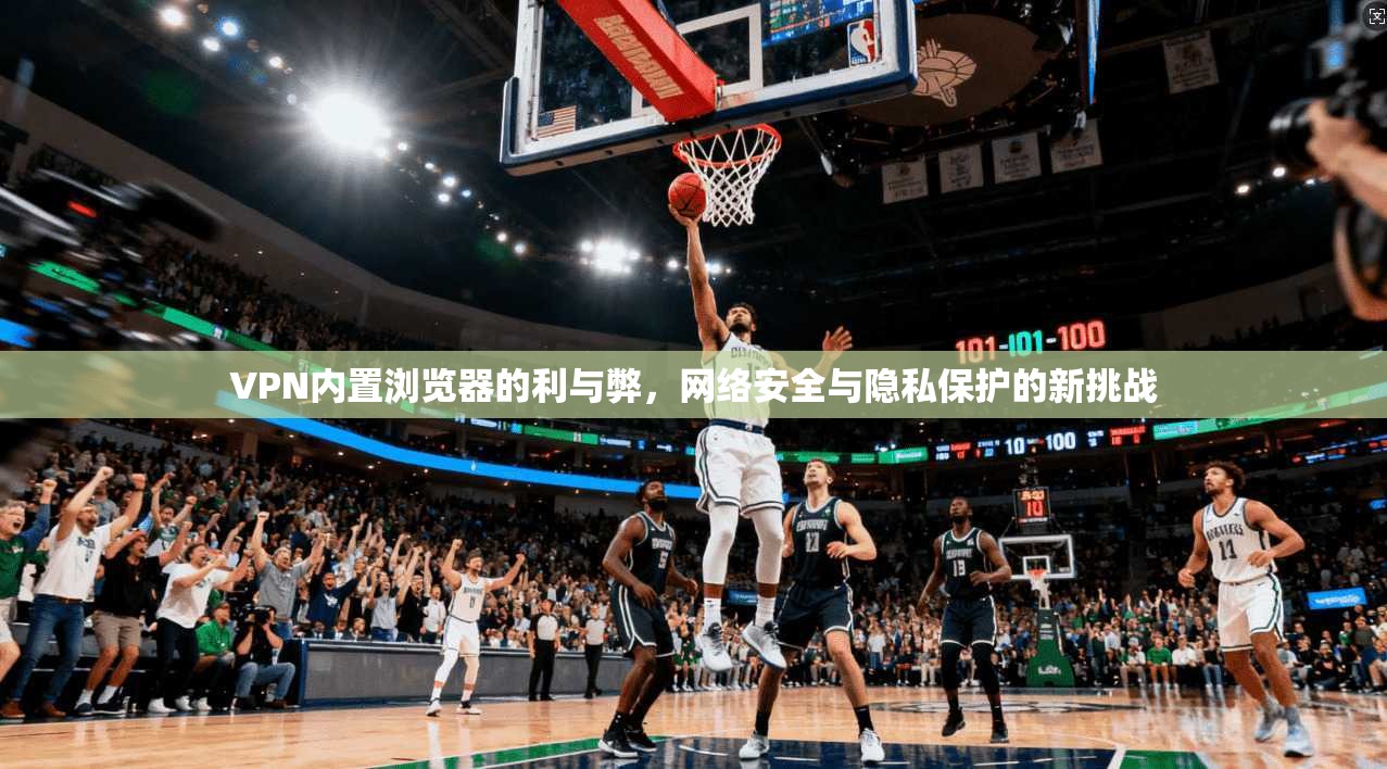 VPN内置浏览器的利与弊，网络安全与隐私保护的新挑战