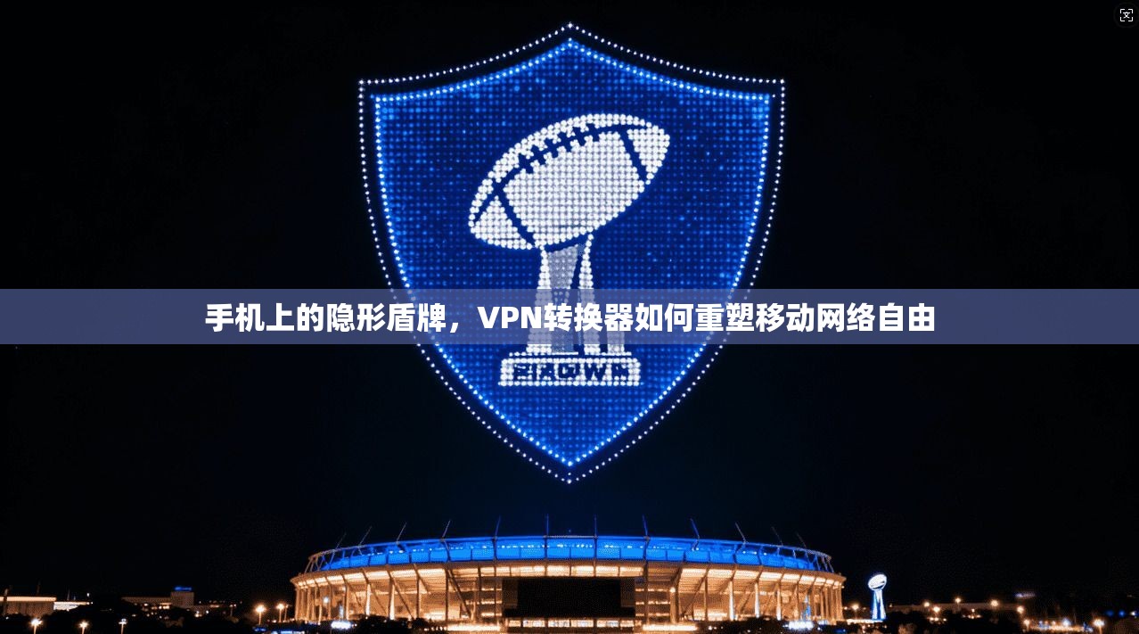 手机上的隐形盾牌，VPN转换器如何重塑移动网络自由